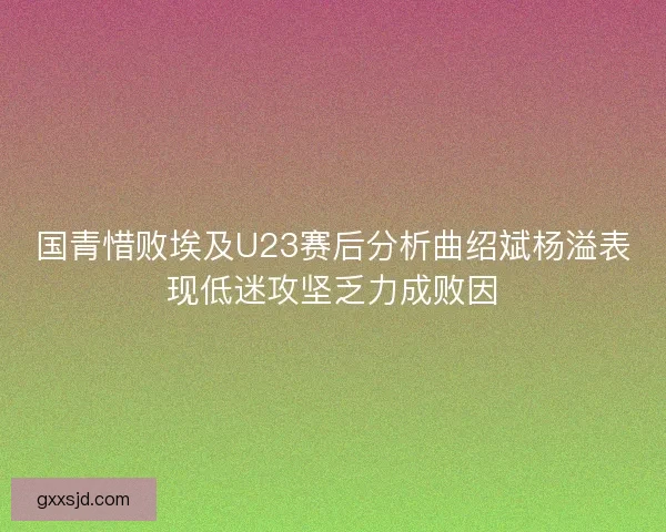 国青惜败埃及U23赛后分析曲绍斌杨溢表现低迷攻坚乏力成败因